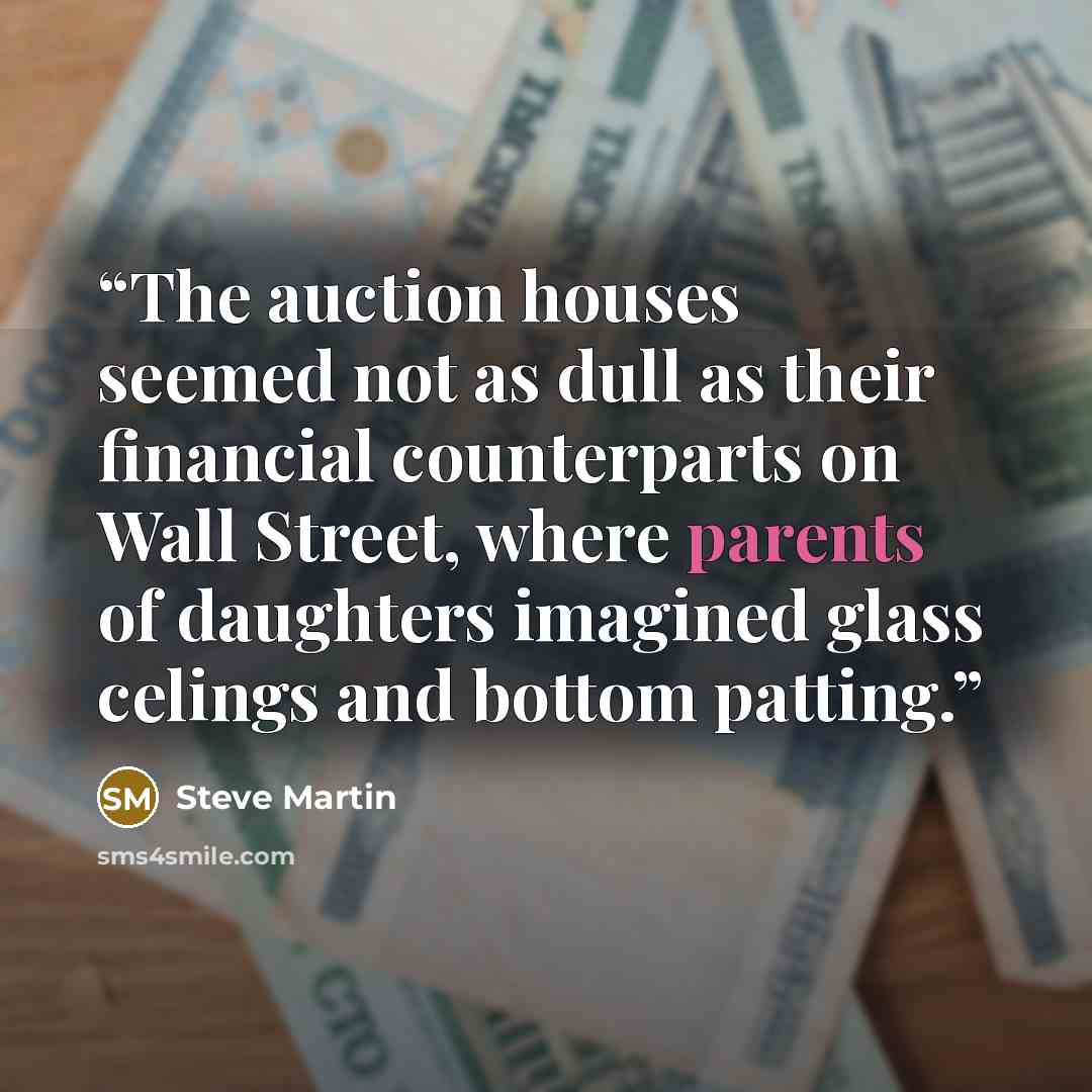 “The auction houses seemed not as dull as their financial counterparts on Wall Street, where parents of daughters imagined glass celings and bottom patting.” quote by Steve Martin