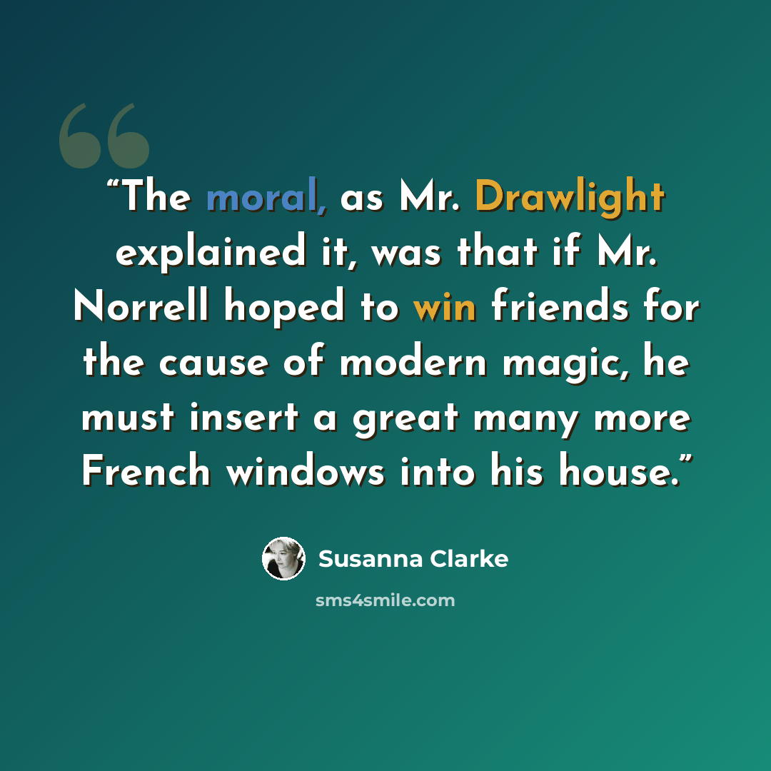 “The moral, as Mr. Drawlight explained it, was that if Mr. Norrell hoped to win friends for the cause of modern magic, he must insert a great many more French windows into his house.” quote by Susanna Clarke