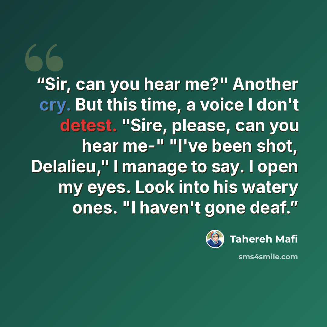 “Sir, can you hear me?" Another cry. But this time, a voice I don't detest. "Sire, please, can you hear me-" "I've been shot, Delalieu," I manage to say. I open my eyes. Look into his watery ones. "I haven't gone deaf.” quote by Tahereh Mafi