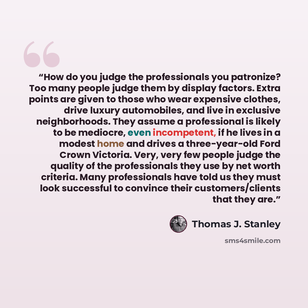“How do you judge the professionals you patronize? Too many people judge them by display factors. Extra points are given to those who wear expensive clothes, drive luxury automobiles, and live in exclusive neighborhoods. They assume a professional is likely to be mediocre, even incompetent, if he…” quote by Thomas J. Stanley