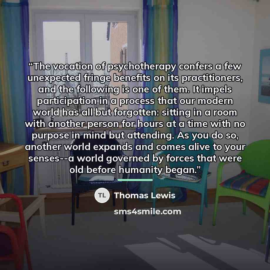 “The vocation of psychotherapy confers a few unexpected fringe benefits on its practitioners, and the following is one of them. It impels participation in a process that our modern world has all but forgotten: sitting in a room with another person for hours at a time with no purpose in mind but…” quote by Thomas Lewis