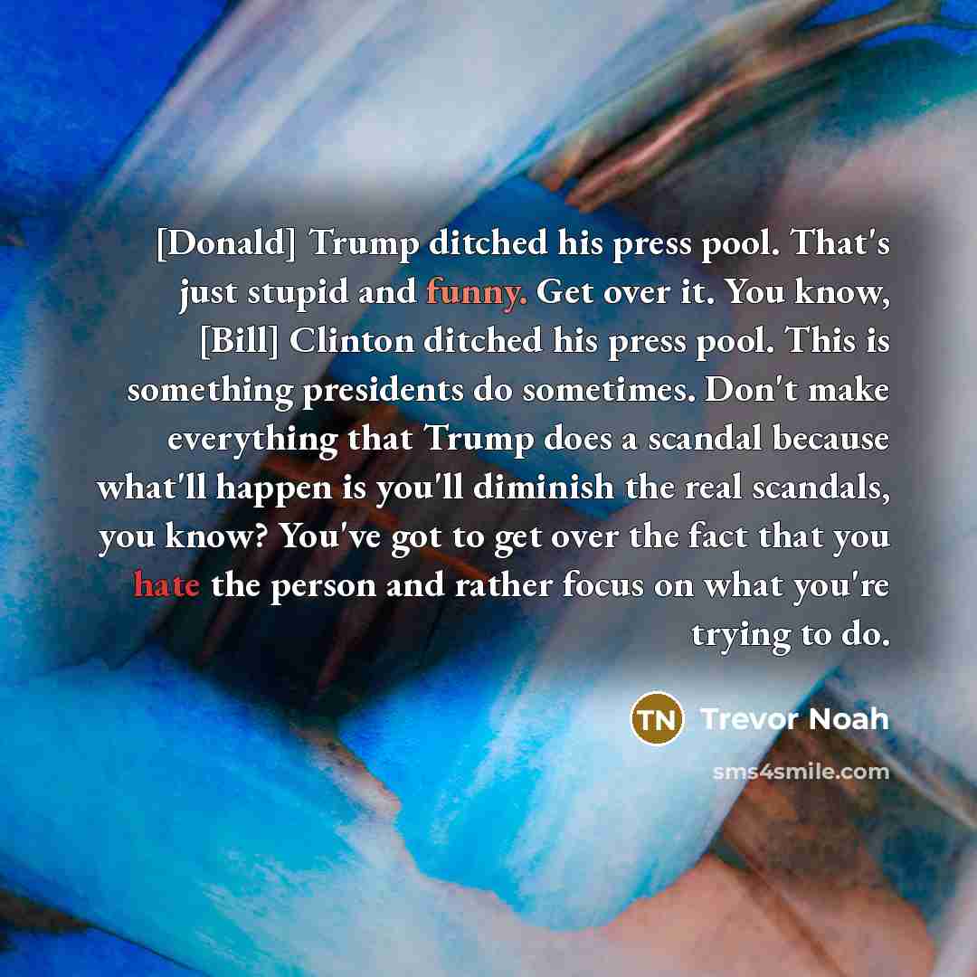 “[Donald] Trump ditched his press pool. That's just stupid and funny. Get over it. You know, [Bill] Clinton ditched his press pool. This is something presidents do sometimes. Don't make everything that Trump does a scandal because what'll happen is you'll diminish the real scandals, you know?…” quote by Trevor Noah