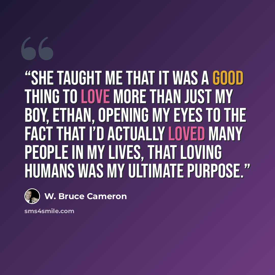 “She taught me that it was a good thing to love more than just my boy, Ethan, opening my eyes to the fact that I’d actually loved many people in my lives, that loving humans was my ultimate purpose.” quote by W. Bruce Cameron