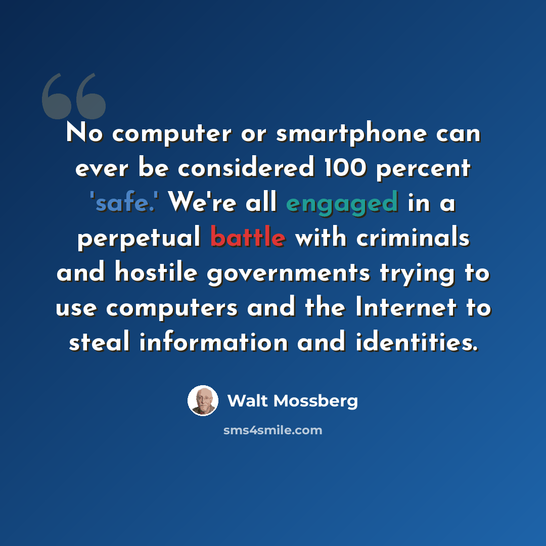 “No computer or smartphone can ever be considered 100 percent 'safe.' We're all engaged in a perpetual battle with criminals and hostile governments trying to use computers and the Internet to steal information and identities.” quote by Walt Mossberg