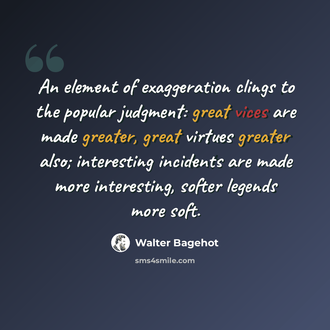“An element of exaggeration clings to the popular judgment: great vices are made greater, great virtues greater also; interesting incidents are made more interesting, softer legends more soft.” quote by Walter Bagehot