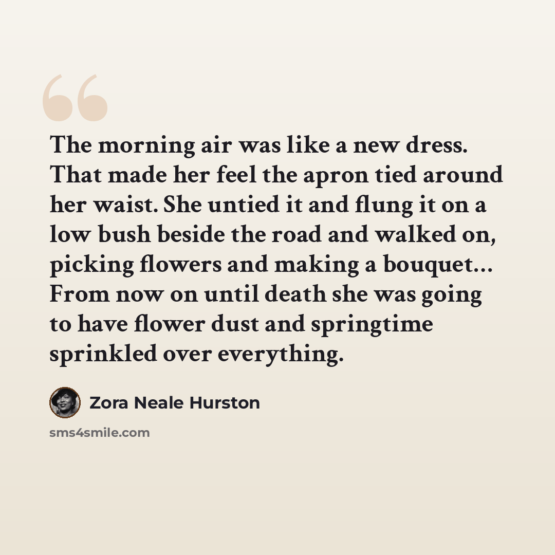 “The morning air was like a new dress. That made her feel the apron tied around her waist. She untied it and flung it on a low bush beside the road and walked on, picking flowers and making a bouquet… From now on until death she was going to have flower dust and springtime sprinkled over everything.” quote by Zora Neale Hurston