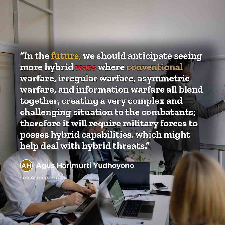 “In the future, we should anticipate seeing more hybrid wars where conventional warfare, irregular warfare, asymmetric warfare, and information warfare all blend together, creating a very complex and challenging situation to the combatants; therefore it will require military forces to posses hybrid…” quote by Agus Harimurti Yudhoyono
