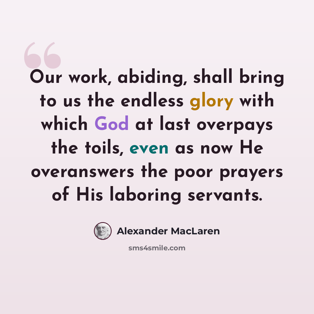 “Our work, abiding, shall bring to us the endless glory with which God at last overpays the toils, even as now He overanswers the poor prayers of His laboring servants.” quote by Alexander MacLaren