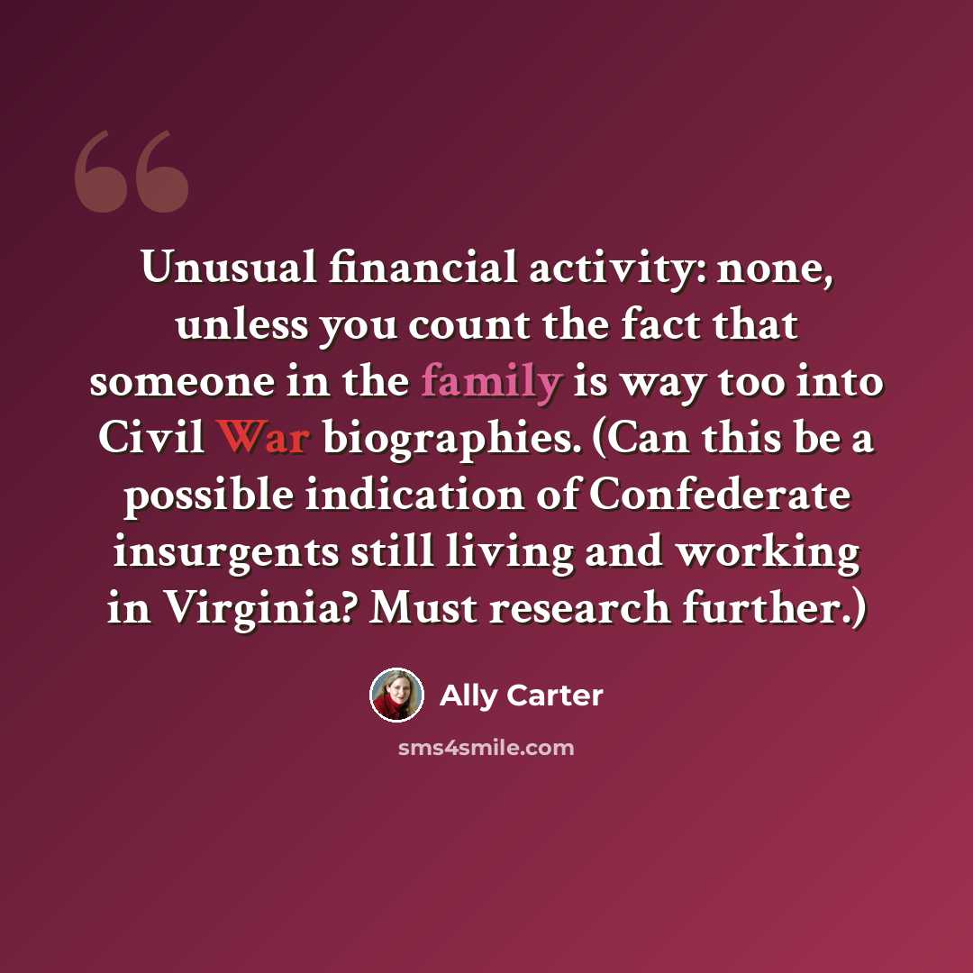 “Unusual financial activity: none, unless you count the fact that someone in the family is way too into Civil War biographies. (Can this be a possible indication of Confederate insurgents still living and working in Virginia? Must research further.)” quote by Ally Carter
