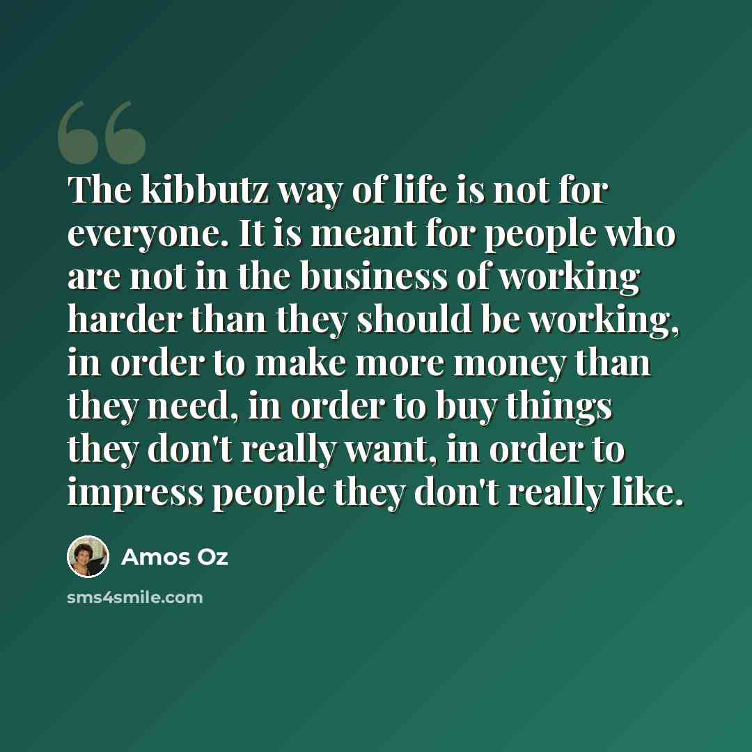 “The kibbutz way of life is not for everyone. It is meant for people who are not in the business of working harder than they should be working, in order to make more money than they need, in order to buy things they don't really want, in order to impress people they don't really like.” quote by Amos Oz