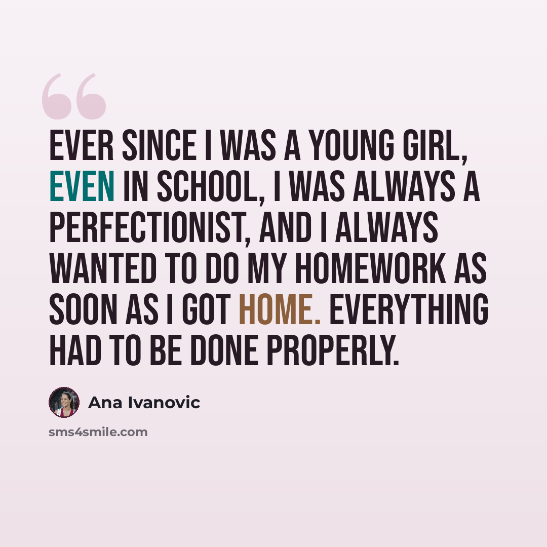 “Ever since I was a young girl, even in school, I was always a perfectionist, and I always wanted to do my homework as soon as I got home. Everything had to be done properly.” quote by Ana Ivanovic