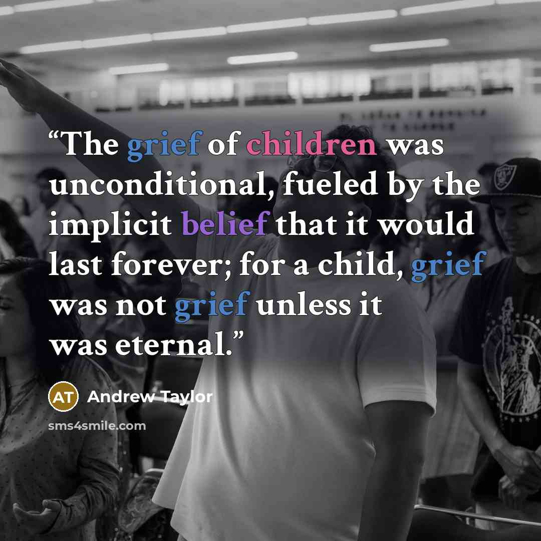 “The grief of children was unconditional, fueled by the implicit belief that it would last forever; for a child, grief was not grief unless it was eternal.” quote by Andrew Taylor