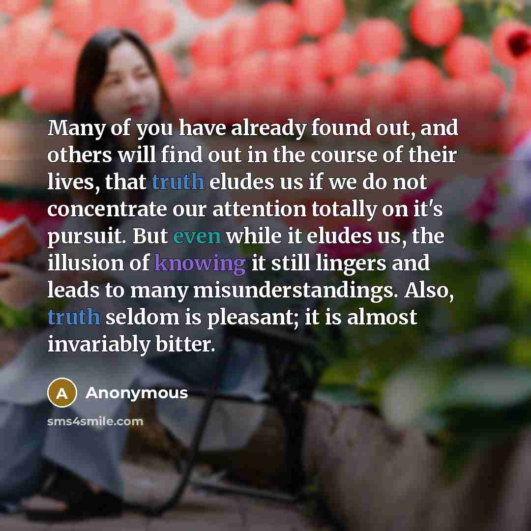 “Many of you have already found out, and others will find out in the course of their lives, that truth eludes us if we do not concentrate our attention totally on it's pursuit. But even while it eludes us, the illusion of knowing it still lingers and leads to many misunderstandings. Also, truth…” quote by Anonymous