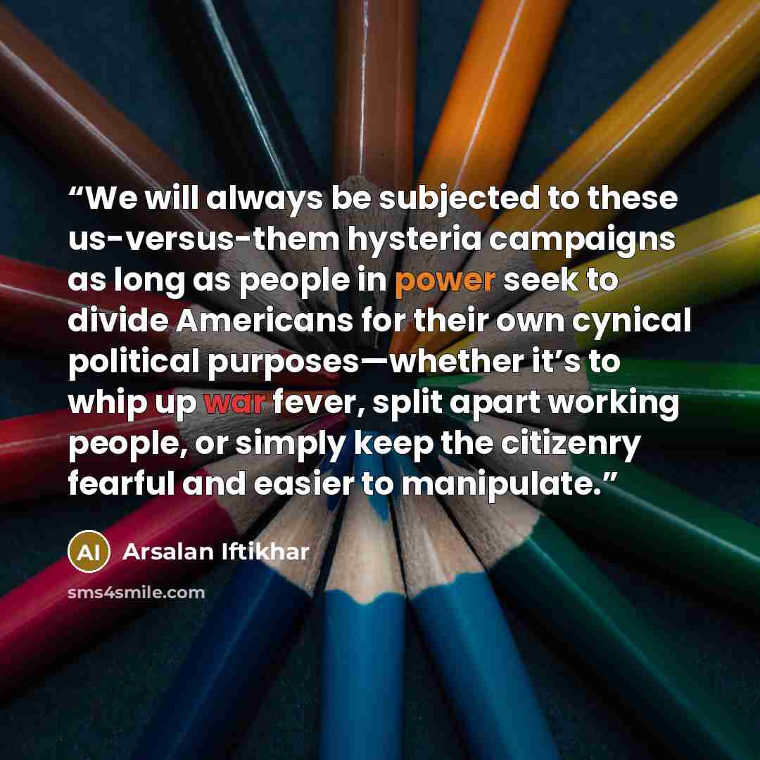 “We will always be subjected to these us-versus-them hysteria campaigns as long as people in power seek to divide Americans for their own cynical political purposes—whether it’s to whip up war fever, split apart working people, or simply keep the citizenry fearful and easier to manipulate.” quote by Arsalan Iftikhar