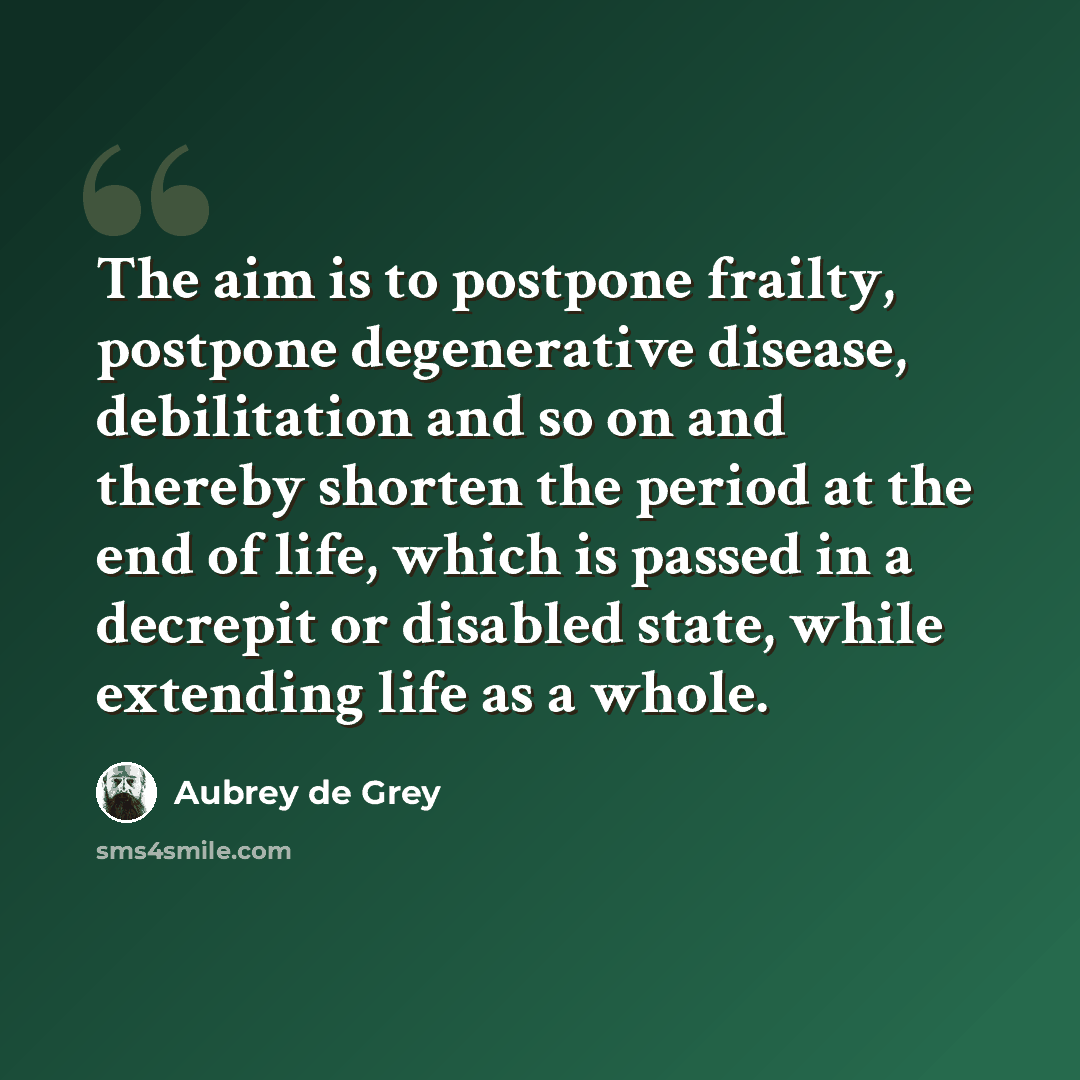 “The aim is to postpone frailty, postpone degenerative disease, debilitation and so on and thereby shorten the period at the end of life, which is passed in a decrepit or disabled state, while extending life as a whole.” quote by Aubrey de Grey