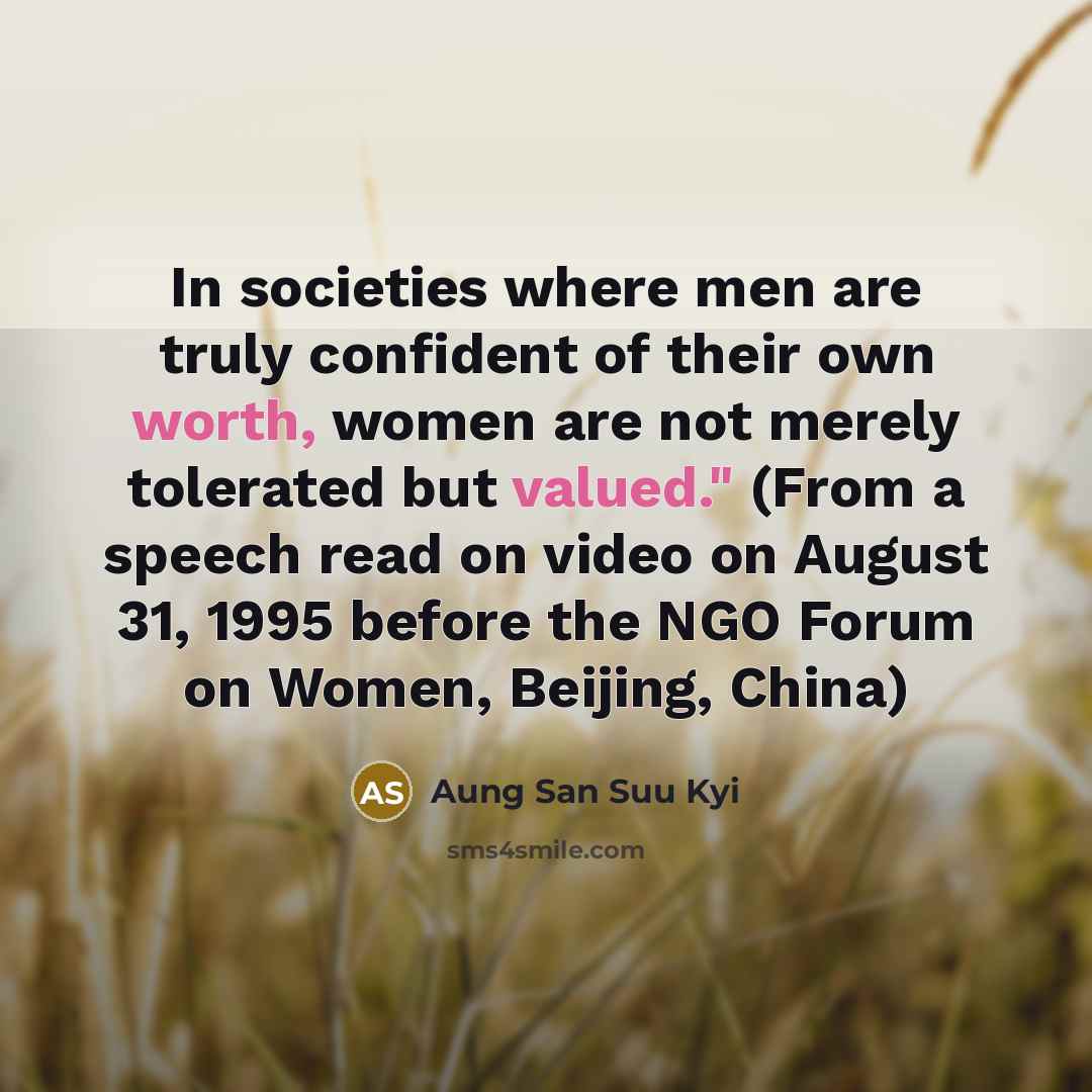 “In societies where men are truly confident of their own worth, women are not merely tolerated but valued." (From a speech read on video on August 31, 1995 before the NGO Forum on Women, Beijing, China)” quote by Aung San Suu Kyi