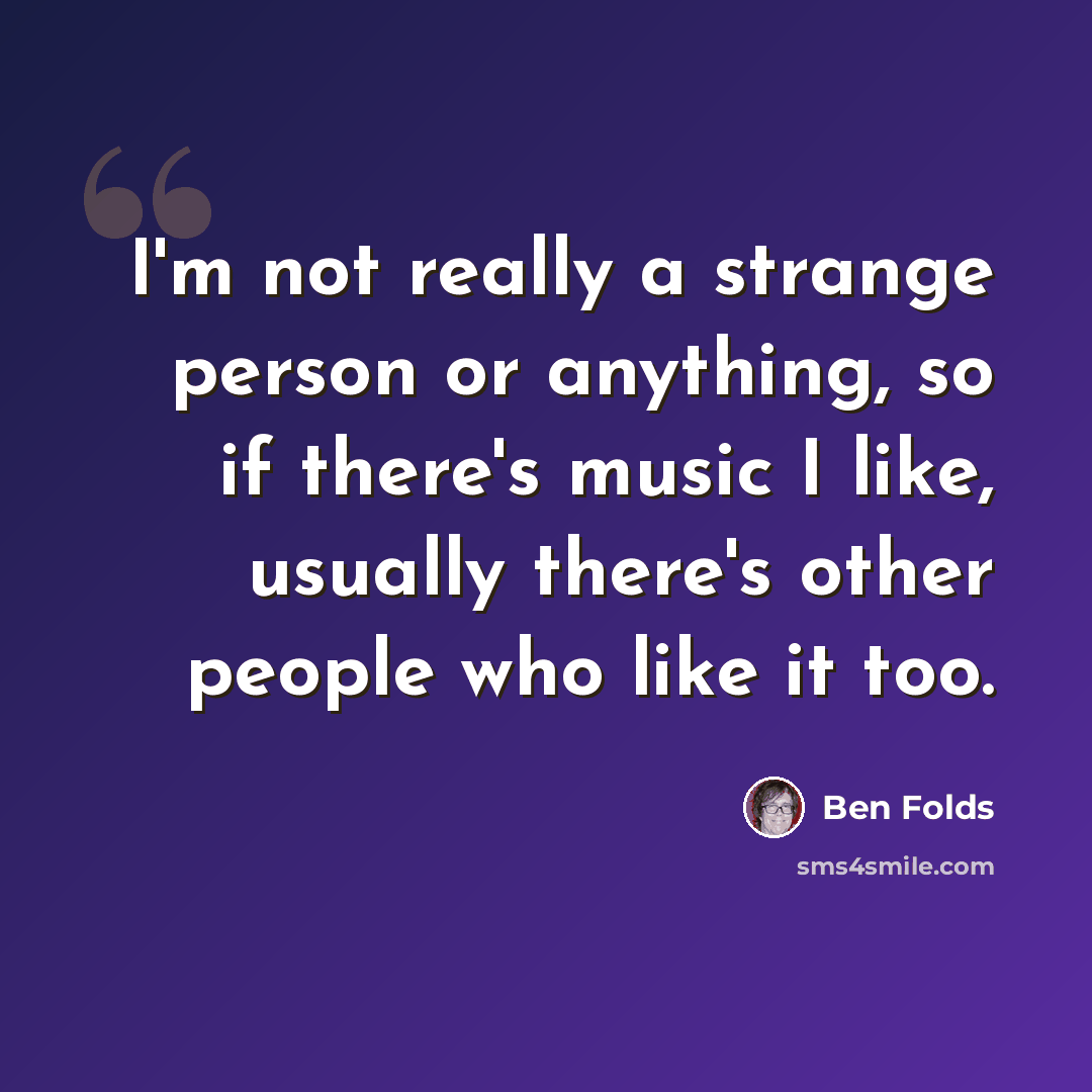 “I'm not really a strange person or anything, so if there's music I like, usually there's other people who like it too.” quote by Ben Folds