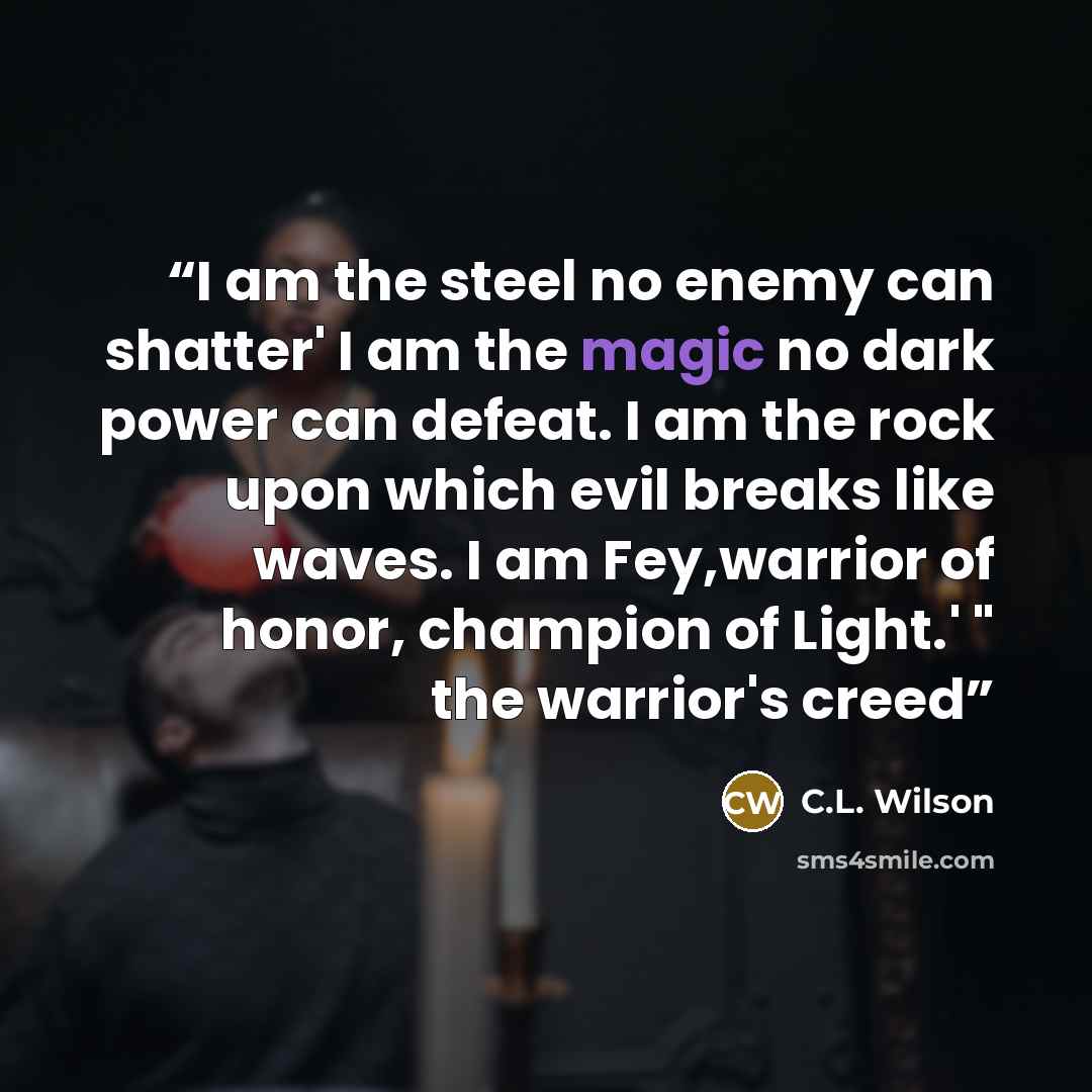 “I am the steel no enemy can shatter' I am the magic no dark power can defeat. I am the rock upon which evil breaks like waves. I am Fey,warrior of honor, champion of Light.' " the warrior's creed” quote by C.L. Wilson