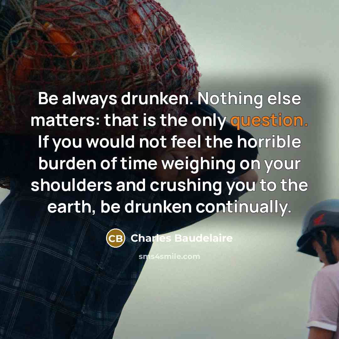 “Be always drunken. Nothing else matters: that is the only question. If you would not feel the horrible burden of time weighing on your shoulders and crushing you to the earth, be drunken continually.” quote by Charles Baudelaire