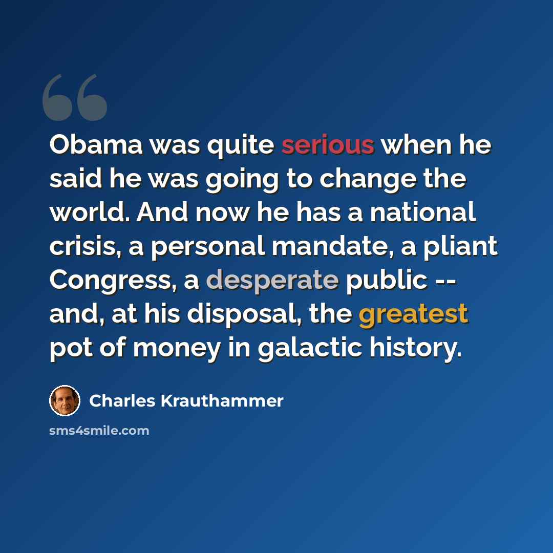 “Obama was quite serious when he said he was going to change the world. And now he has a national crisis, a personal mandate, a pliant Congress, a desperate public -- and, at his disposal, the greatest pot of money in galactic history.” quote by Charles Krauthammer