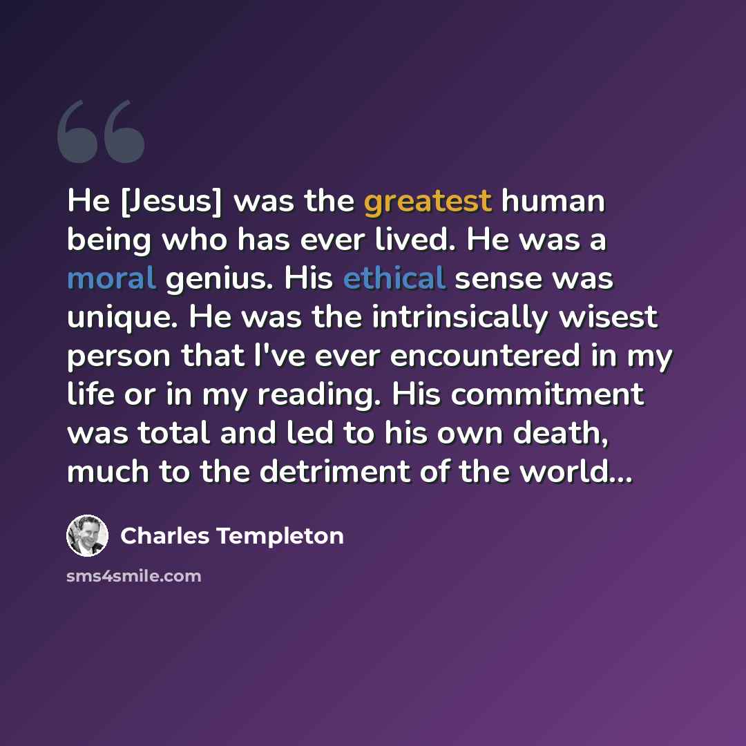 “He [Jesus] was the greatest human being who has ever lived. He was a moral genius. His ethical sense was unique. He was the intrinsically wisest person that I've ever encountered in my life or in my reading. His commitment was total and led to his own death, much to the detriment of the world...” quote by Charles Templeton
