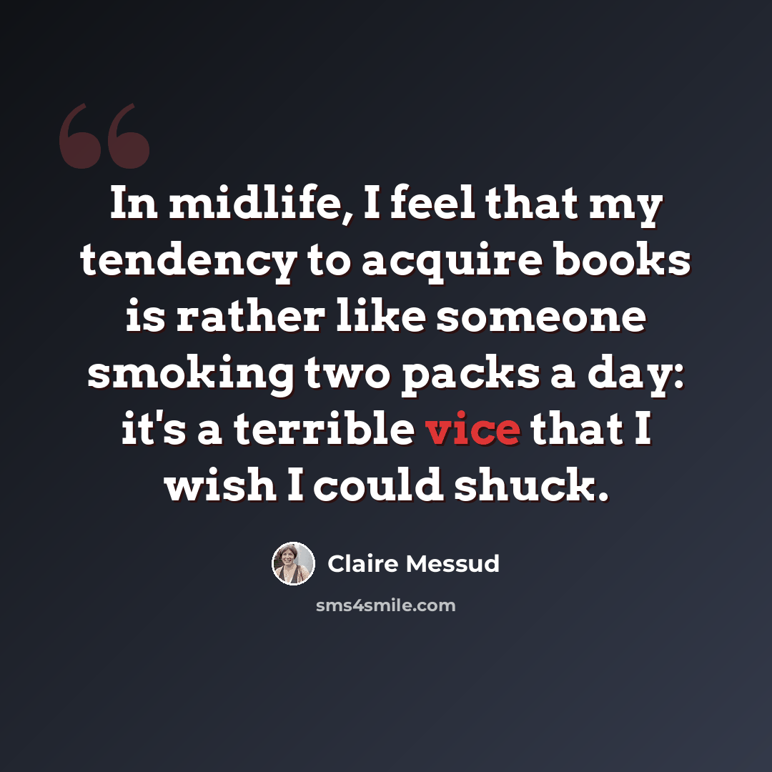 “In midlife, I feel that my tendency to acquire books is rather like someone smoking two packs a day: it's a terrible vice that I wish I could shuck.” quote by Claire Messud