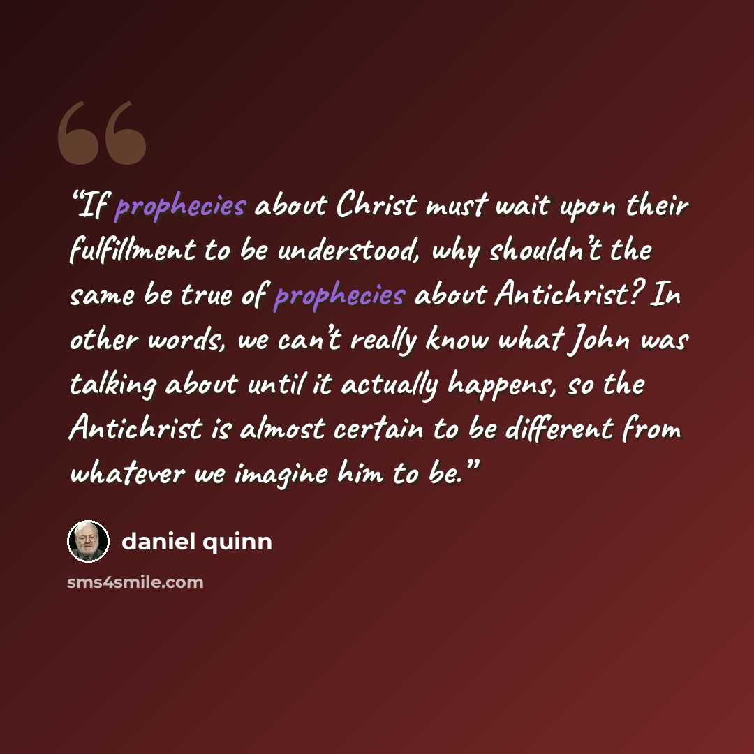 “If prophecies about Christ must wait upon their fulfillment to be understood, why shouldn’t the same be true of prophecies about Antichrist? In other words, we can’t really know what John was talking about until it actually happens, so the Antichrist is almost certain to be different from whatever…” quote by Daniel Quinn