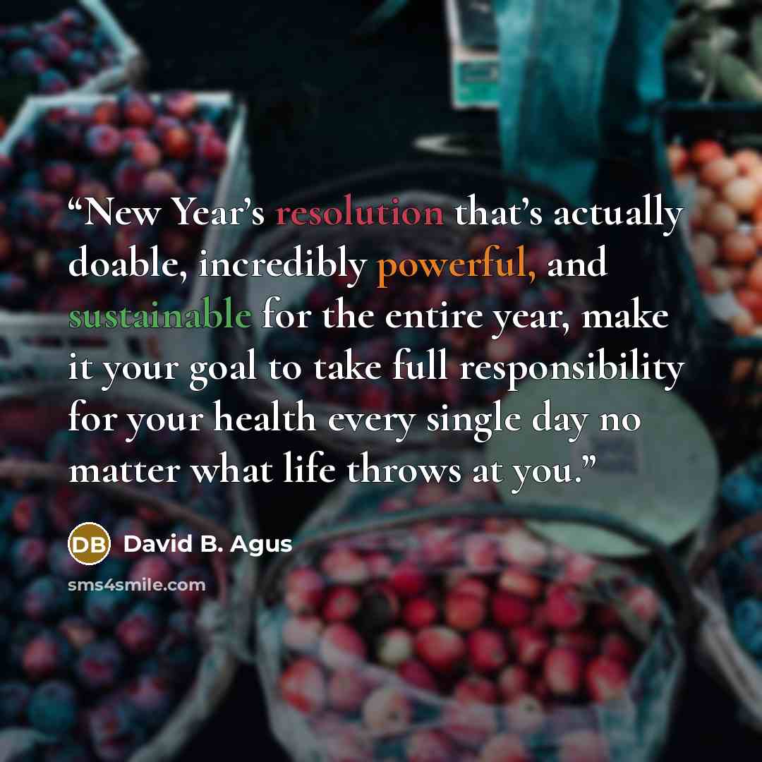 “New Year’s resolution that’s actually doable, incredibly powerful, and sustainable for the entire year, make it your goal to take full responsibility for your health every single day no matter what life throws at you.” quote by David B. Agus