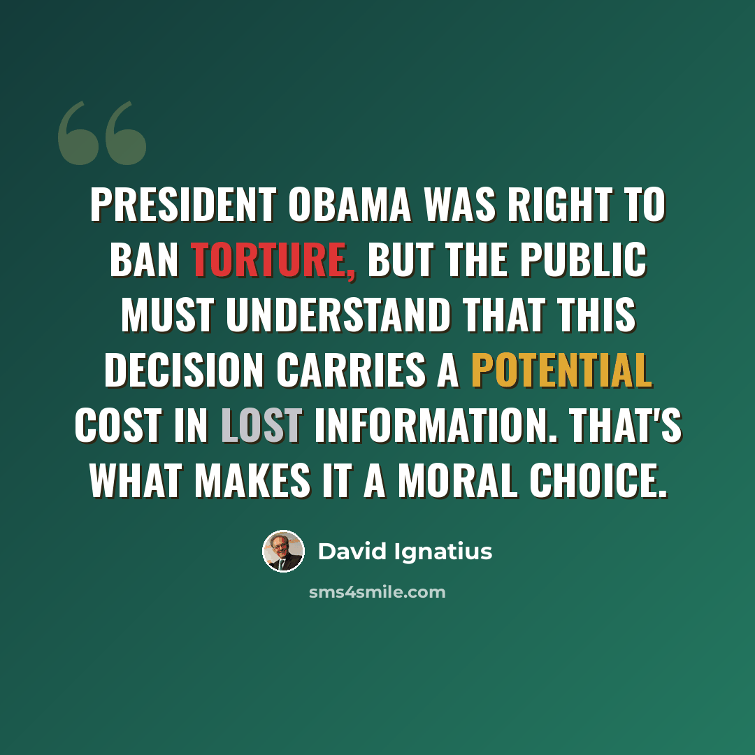 “President Obama was right to ban torture, but the public must understand that this decision carries a potential cost in lost information. That's what makes it a moral choice.” quote by David Ignatius