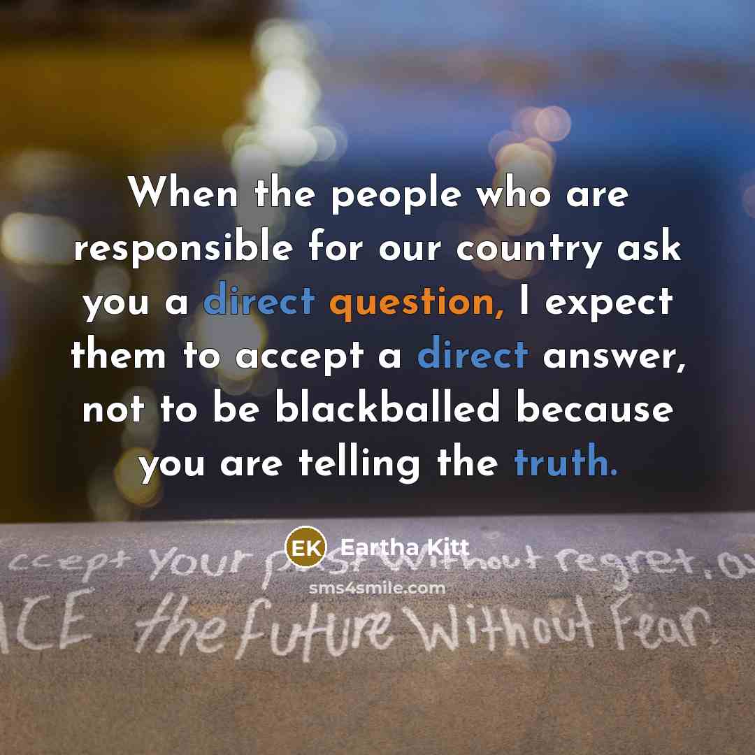 “When the people who are responsible for our country ask you a direct question, I expect them to accept a direct answer, not to be blackballed because you are telling the truth.” quote by Eartha Kitt