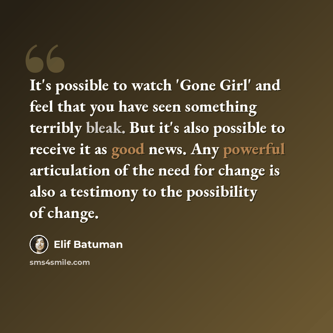 “It's possible to watch 'Gone Girl' and feel that you have seen something terribly bleak. But it's also possible to receive it as good news. Any powerful articulation of the need for change is also a testimony to the possibility of change.” quote by Elif Batuman