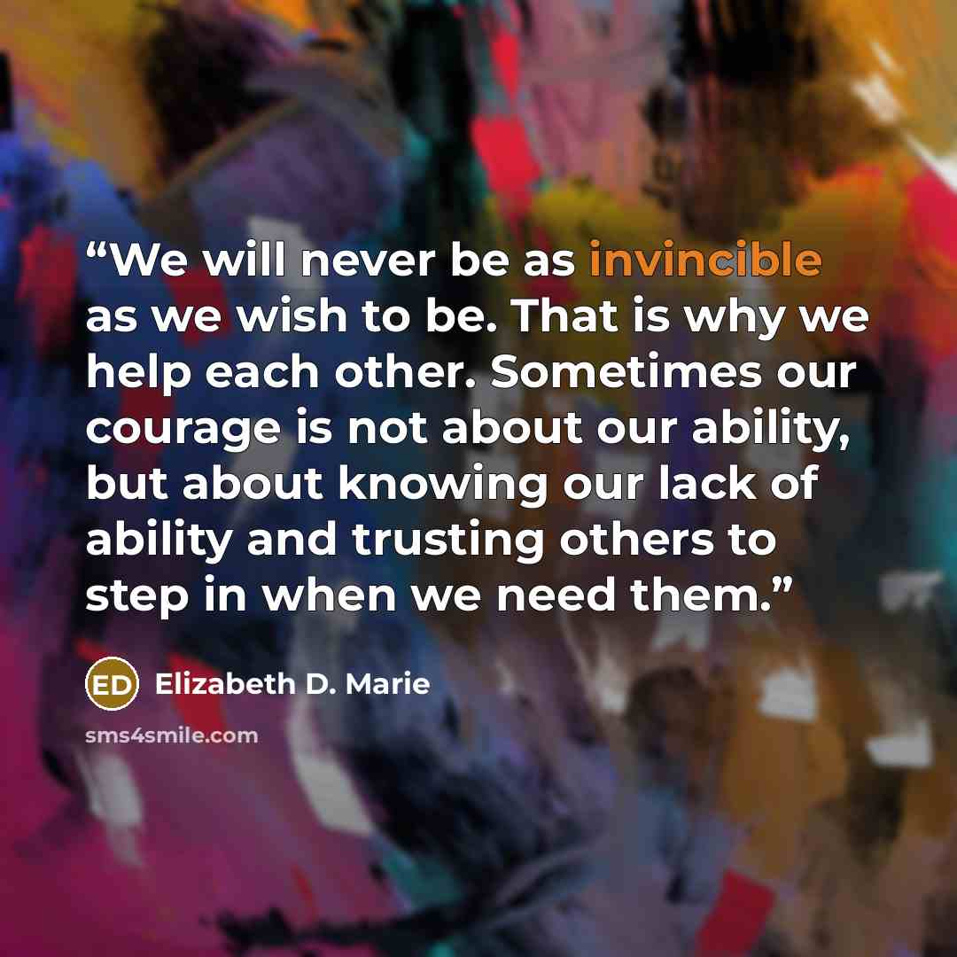 “We will never be as invincible as we wish to be. That is why we help each other. Sometimes our courage is not about our ability, but about knowing our lack of ability and trusting others to step in when we need them.” quote by Elizabeth D. Marie
