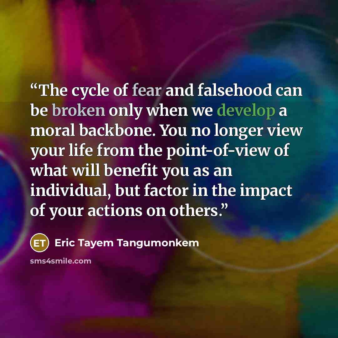 “The cycle of fear and falsehood can be broken only when we develop a moral backbone. You no longer view your life from the point-of-view of what will benefit you as an individual, but factor in the impact of your actions on others.” quote by Eric Tayem Tangumonkem