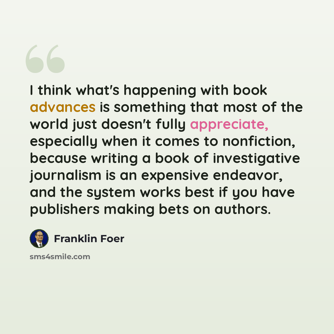 “I think what's happening with book advances is something that most of the world just doesn't fully appreciate, especially when it comes to nonfiction, because writing a book of investigative journalism is an expensive endeavor, and the system works best if you have publishers making bets on authors.” quote by Franklin Foer