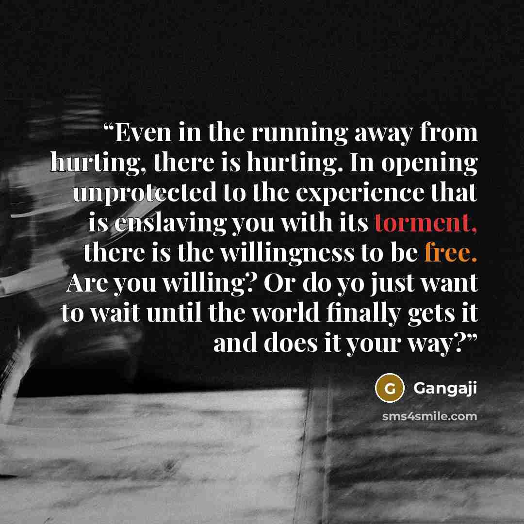 “Even in the running away from hurting, there is hurting. In opening unprotected to the experience that is enslaving you with its torment, there is the willingness to be free. Are you willing? Or do yo just want to wait until the world finally gets it and does it your way?” quote by Gangaji