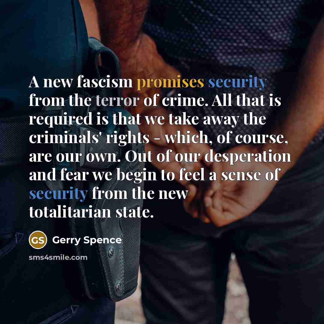 “A new fascism promises security from the terror of crime. All that is required is that we take away the criminals' rights - which, of course, are our own. Out of our desperation and fear we begin to feel a sense of security from the new totalitarian state.” quote by Gerry Spence