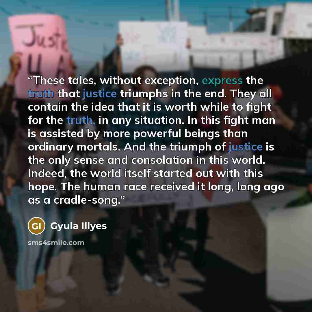 “These tales, without exception, express the truth that justice triumphs in the end. They all contain the idea that it is worth while to fight for the truth, in any situation. In this fight man is assisted by more powerful beings than ordinary mortals. And the triumph of justice is the only sense…” quote by Gyula Illyes