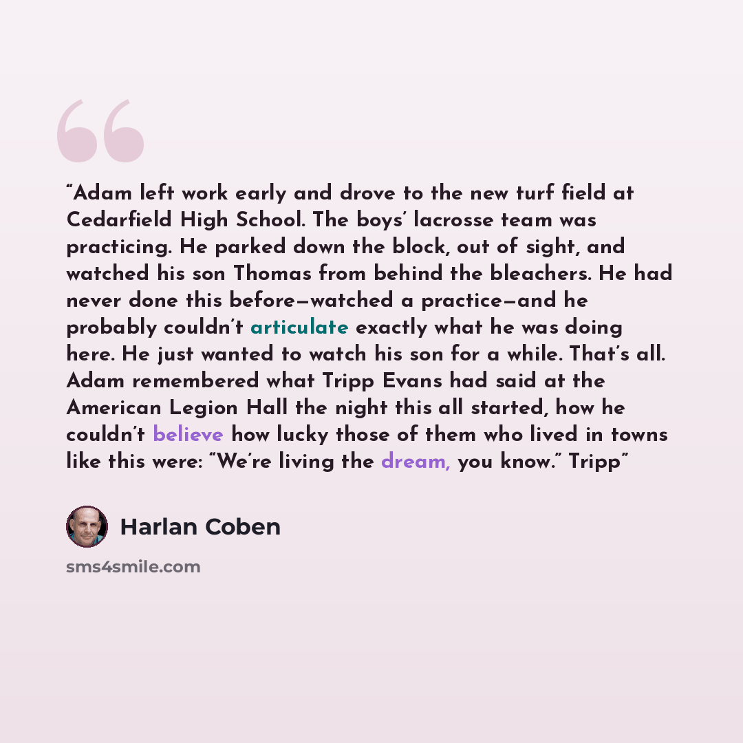 “Adam left work early and drove to the new turf field at Cedarfield High School. The boys’ lacrosse team was practicing. He parked down the block, out of sight, and watched his son Thomas from behind the bleachers. He had never done this before—watched a practice—and he probably couldn’t articulate…” quote by Harlan Coben