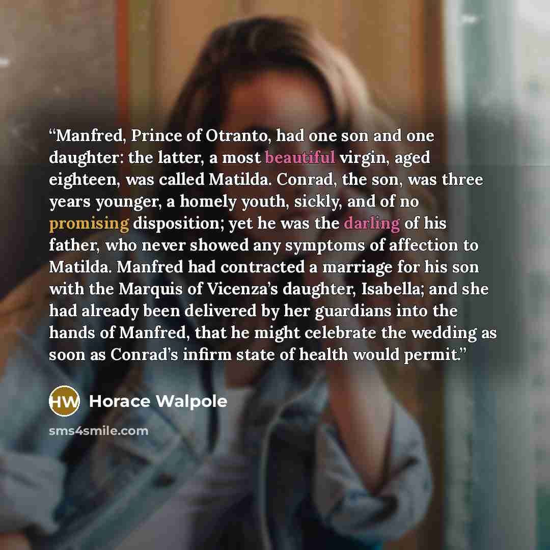 “Manfred, Prince of Otranto, had one son and one daughter: the latter, a most beautiful virgin, aged eighteen, was called Matilda. Conrad, the son, was three years younger, a homely youth, sickly, and of no promising disposition; yet he was the darling of his father, who never showed any symptoms…” quote by Horace Walpole