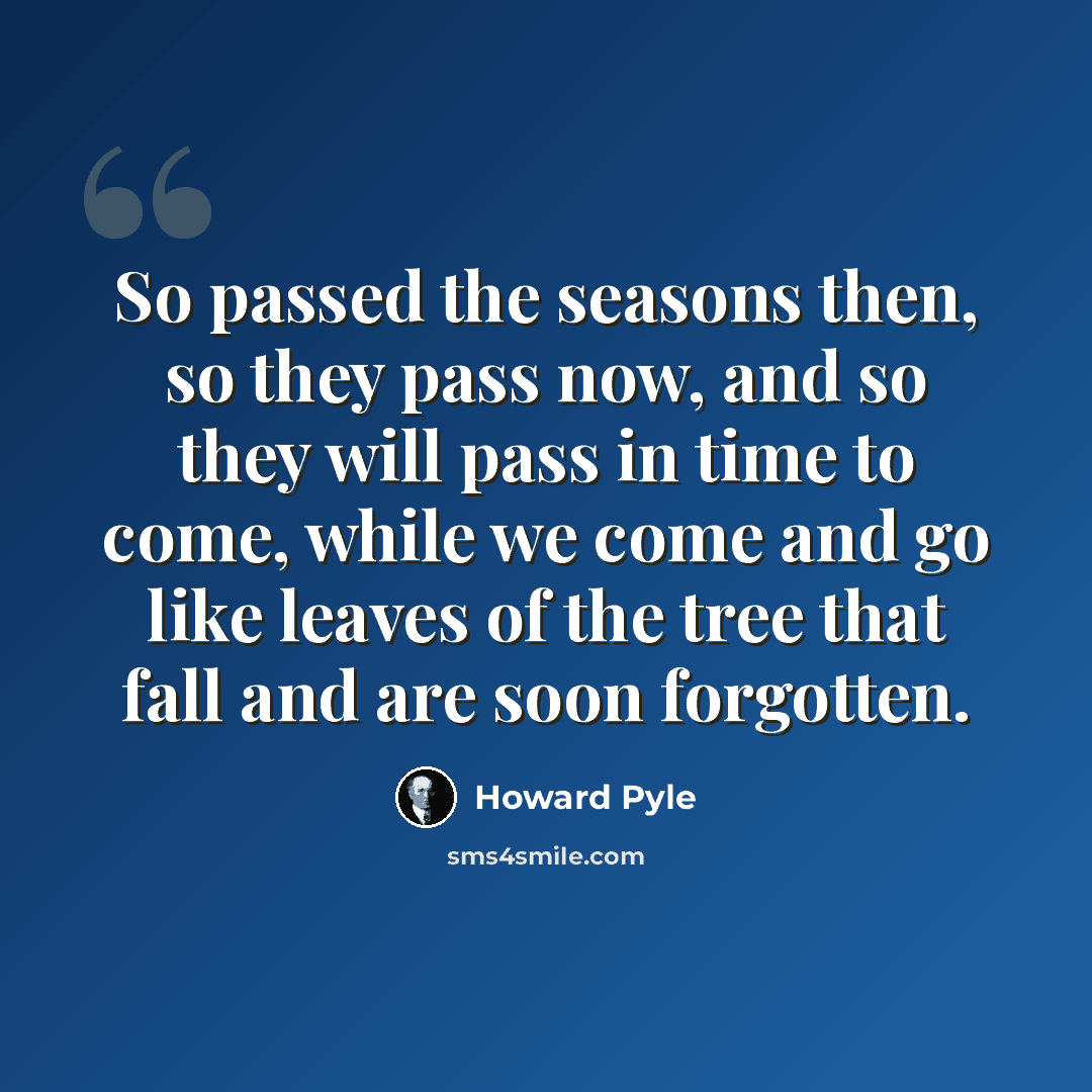 “So passed the seasons then, so they pass now, and so they will pass in time to come, while we come and go like leaves of the tree that fall and are soon forgotten.” quote by Howard Pyle