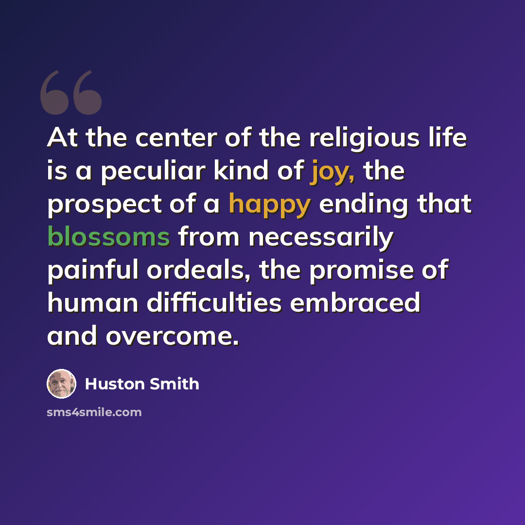“At the center of the religious life is a peculiar kind of joy, the prospect of a happy ending that blossoms from necessarily painful ordeals, the promise of human difficulties embraced and overcome.” quote by Huston Smith