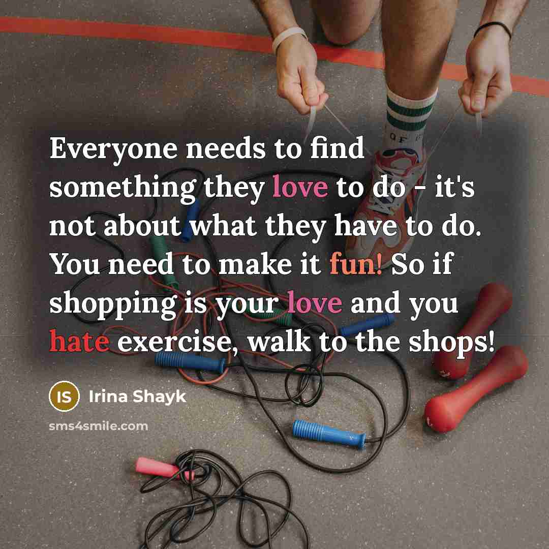“Everyone needs to find something they love to do - it's not about what they have to do. You need to make it fun! So if shopping is your love and you hate exercise, walk to the shops!” quote by Irina Shayk