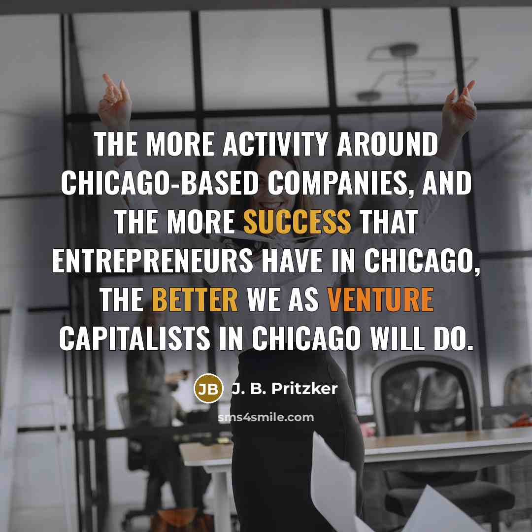“The more activity around Chicago-based companies, and the more success that entrepreneurs have in Chicago, the better we as venture capitalists in Chicago will do.” quote by J. B. Pritzker