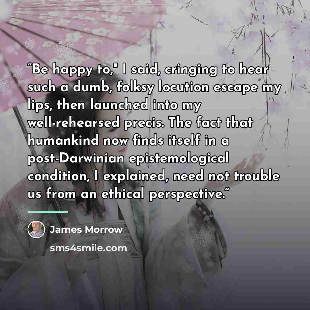 “Be happy to," I said, cringing to hear such a dumb, folksy locution escape my lips, then launched into my well-rehearsed precis. The fact that humankind now finds itself in a post-Darwinian epistemological condition, I explained, need not trouble us from an ethical perspective.” quote by James Morrow