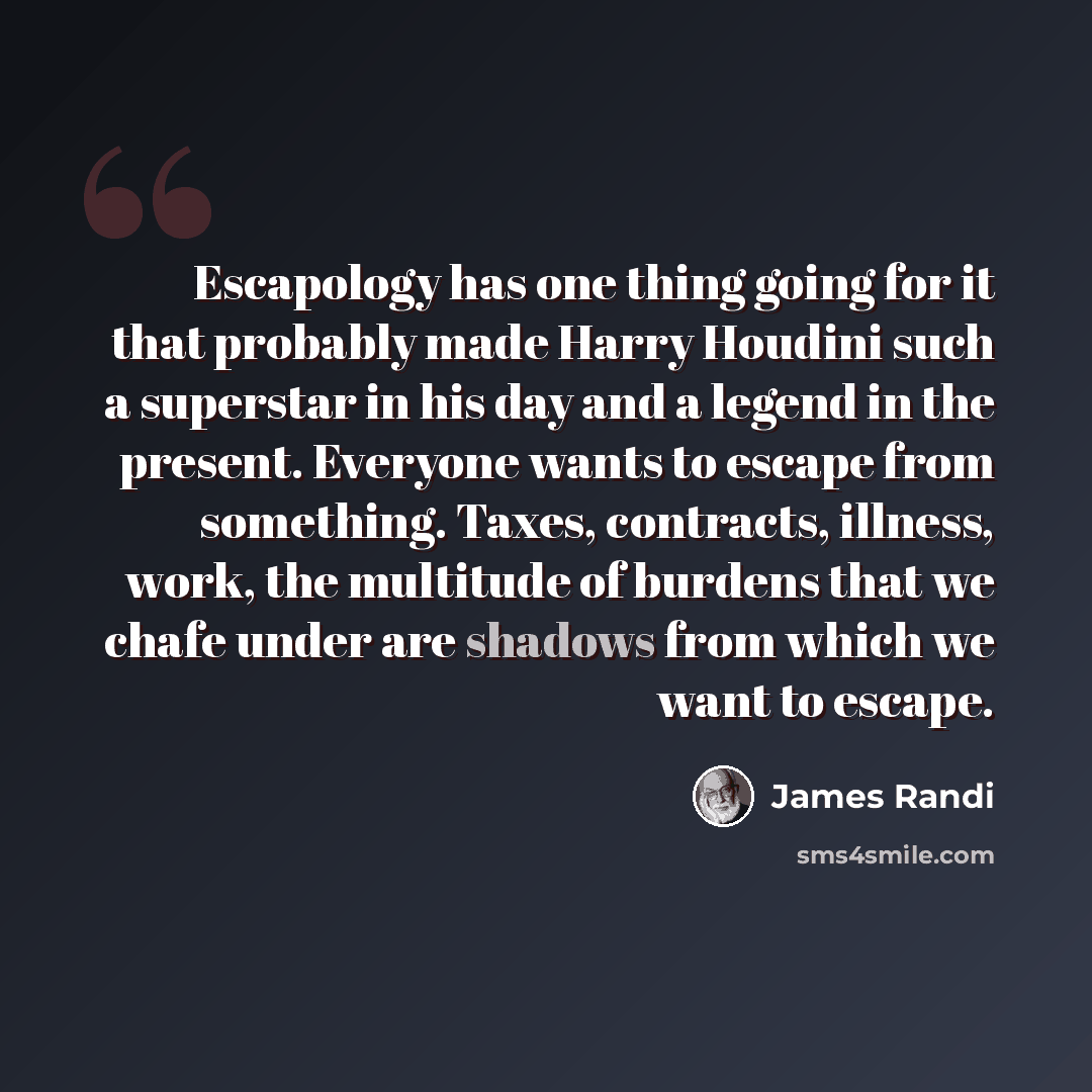 “Escapology has one thing going for it that probably made Harry Houdini such a superstar in his day and a legend in the present. Everyone wants to escape from something. Taxes, contracts, illness, work, the multitude of burdens that we chafe under are shadows from which we want to escape.” quote by James Randi