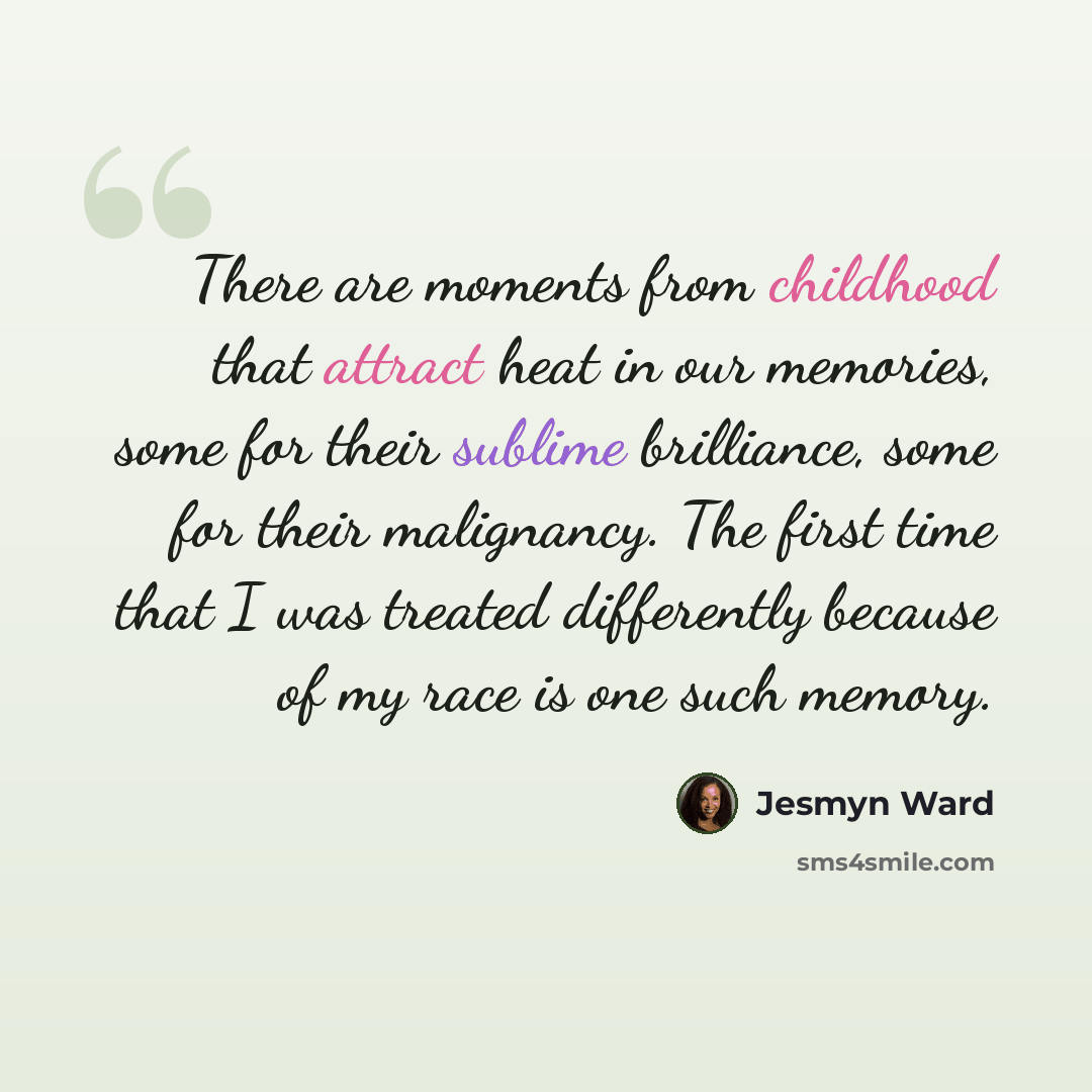 “There are moments from childhood that attract heat in our memories, some for their sublime brilliance, some for their malignancy. The first time that I was treated differently because of my race is one such memory.” quote by Jesmyn Ward