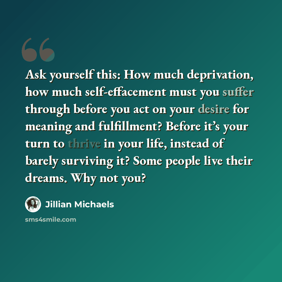 “Ask yourself this: How much deprivation, how much self-effacement must you suffer through before you act on your desire for meaning and fulfillment? Before it’s your turn to thrive in your life, instead of barely surviving it? Some people live their dreams. Why not you?” quote by Jillian Michaels