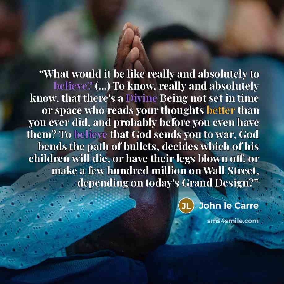 “What would it be like really and absolutely to believe? (...) To know, really and absolutely know, that there's a Divine Being not set in time or space who reads your thoughts better than you ever did, and probably before you even have them? To believe that God sends you to war, God bends the path…” quote by John le Carré