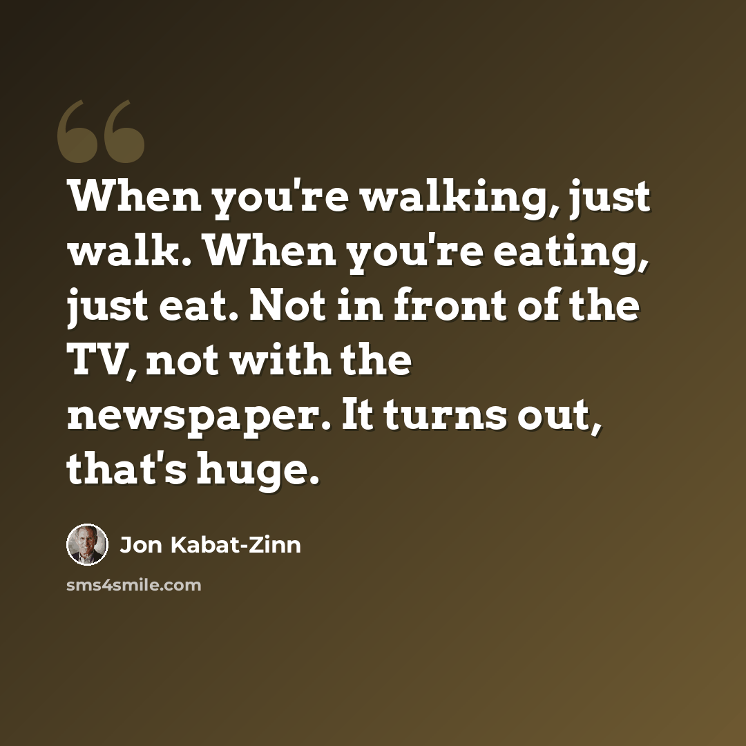 “When you're walking, just walk. When you're eating, just eat. Not in front of the TV, not with the newspaper. It turns out, that's huge.” quote by Jon Kabat-Zinn