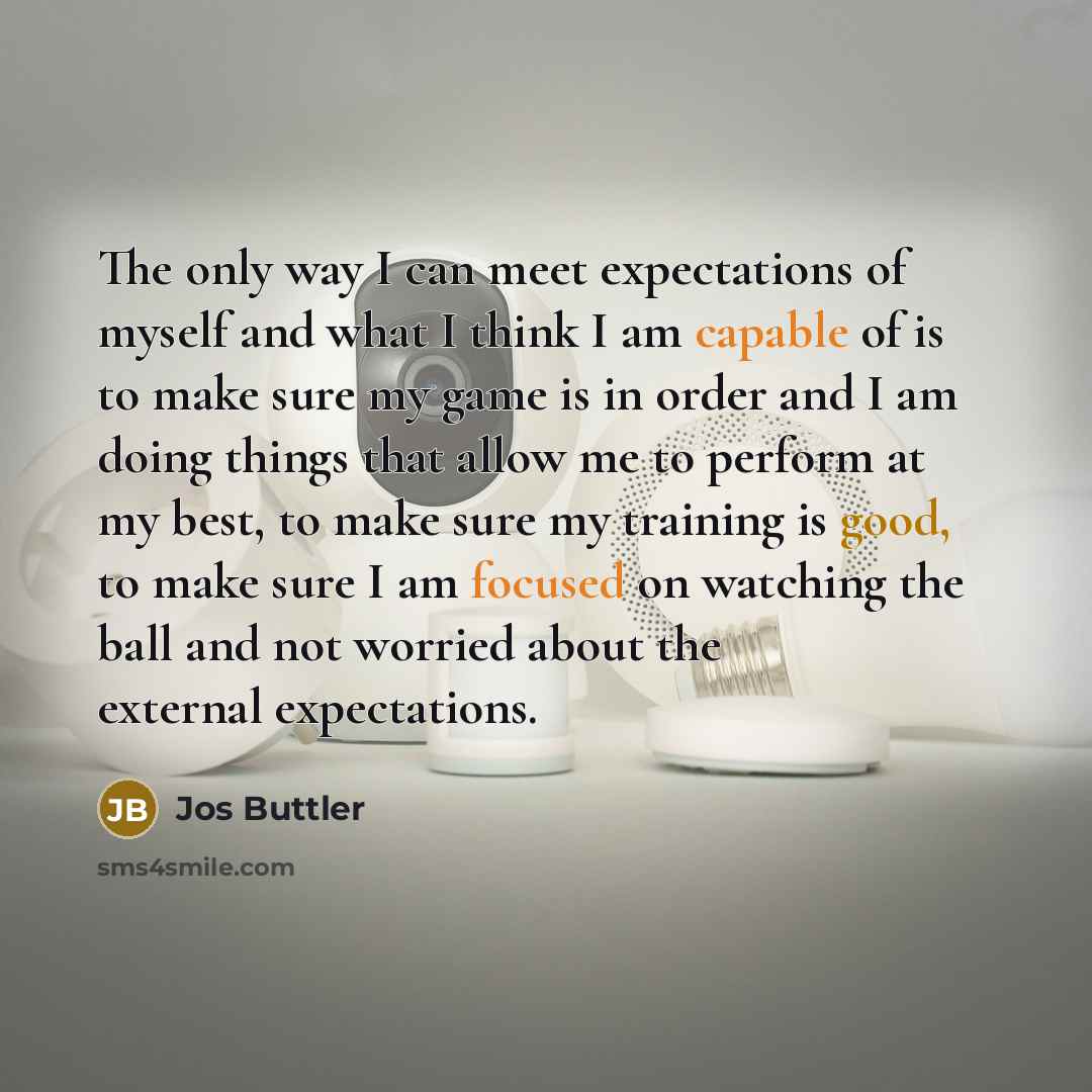 “The only way I can meet expectations of myself and what I think I am capable of is to make sure my game is in order and I am doing things that allow me to perform at my best, to make sure my training is good, to make sure I am focused on watching the ball and not worried about the external…” quote by Jos Buttler